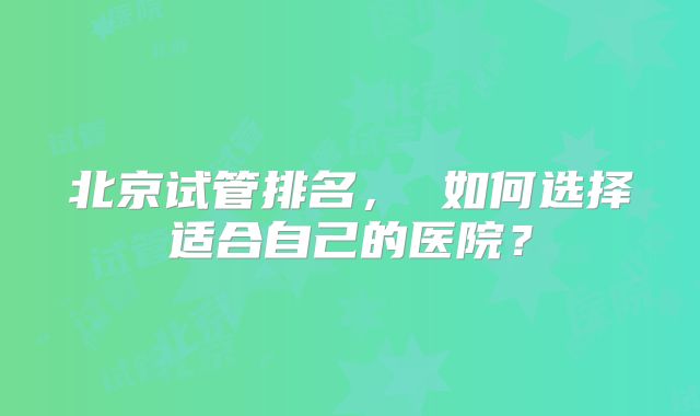 北京试管排名, 如何选择适合自己的医院?