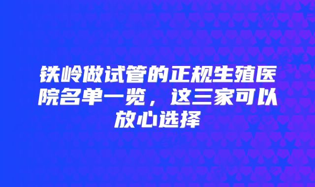 铁岭做试管的正规生殖医院名单一览,这三家可以放心选择