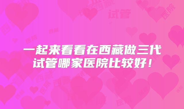 一起来看看在西藏做三代试管哪家医院比较好！