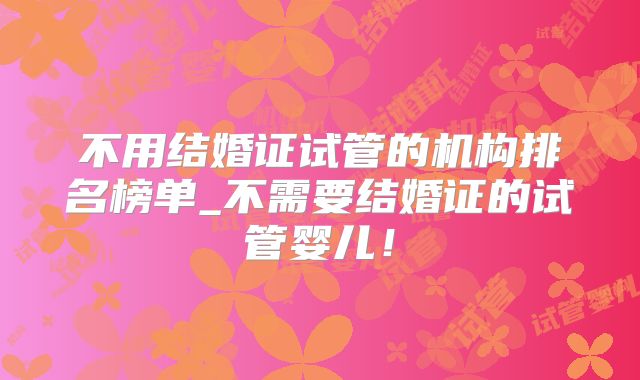 不用结婚证试管的机构排名榜单_不需要结婚证的试管婴儿！