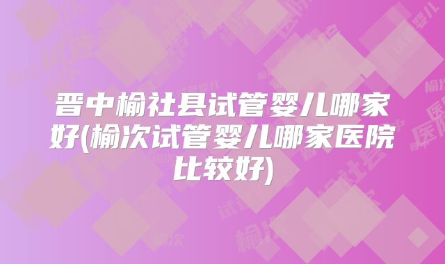晋中榆社县试管婴儿哪家好(榆次试管婴儿哪家医院比较好)