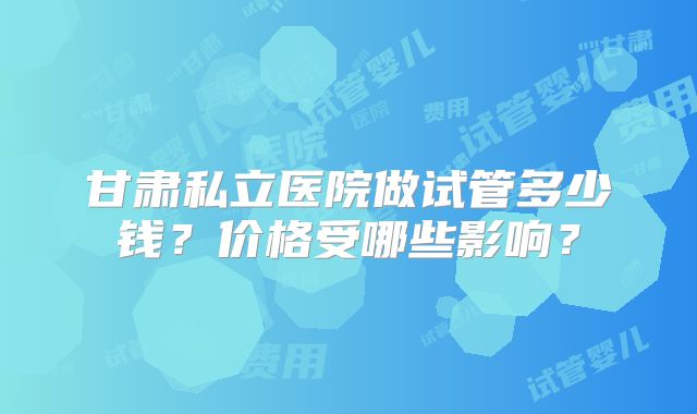甘肃私立医院做试管多少钱？价格受哪些影响？