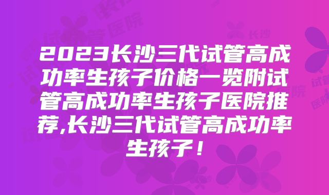 2023长沙三代试管高成功率生孩子价格一览附试管高成功率生孩子医院推荐,长沙三代试管高成功率生孩子！