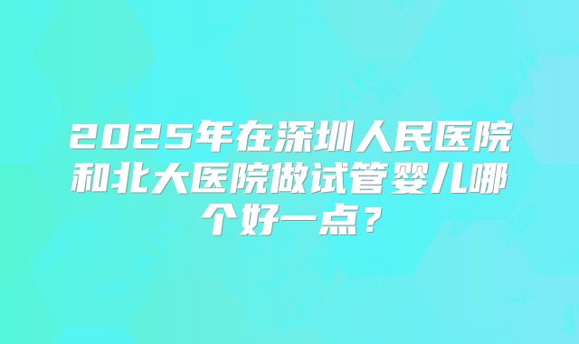 2025年在深圳人民医院和北大医院做试管婴儿哪个好一点？