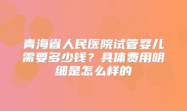 青海省人民医院试管婴儿需要多少钱?具体费用明细是怎么样的