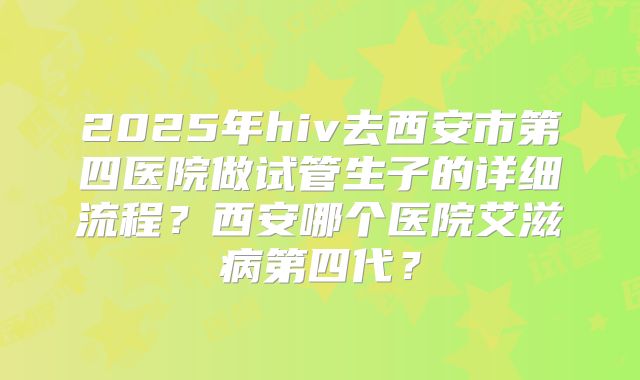 2025年hiv去西安市第四医院做试管生子的详细流程？西安哪个医院艾滋病第四代？