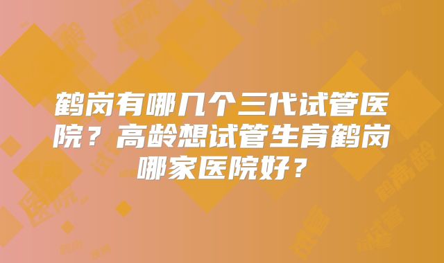 鹤岗有哪几个三代试管医院？高龄想试管生育鹤岗哪家医院好？