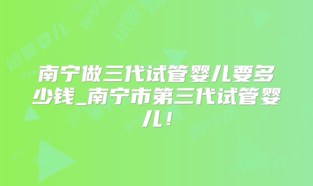 南宁做三代试管婴儿要多少钱_南宁市第三代试管婴儿！