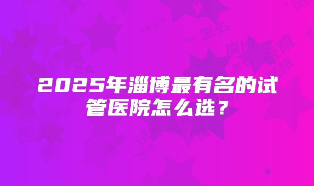 2025年淄博最有名的试管医院怎么选？