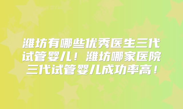 潍坊有哪些优秀医生三代试管婴儿！潍坊哪家医院三代试管婴儿成功率高！