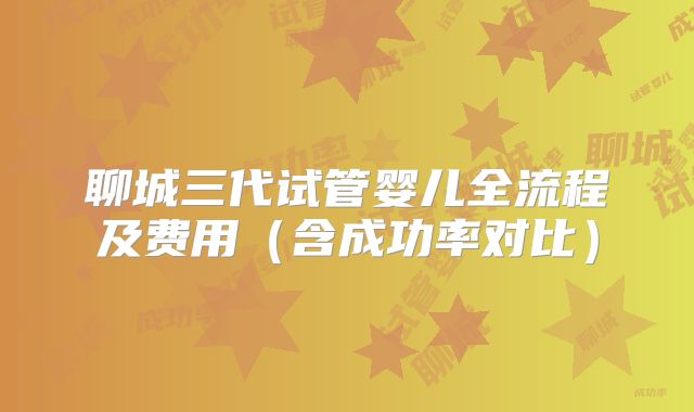 聊城三代试管婴儿全流程及费用（含成功率对比）