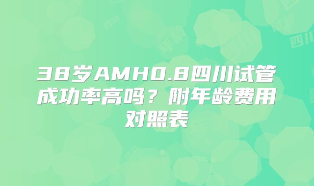 38岁AMH0.8四川试管成功率高吗？附年龄费用对照表