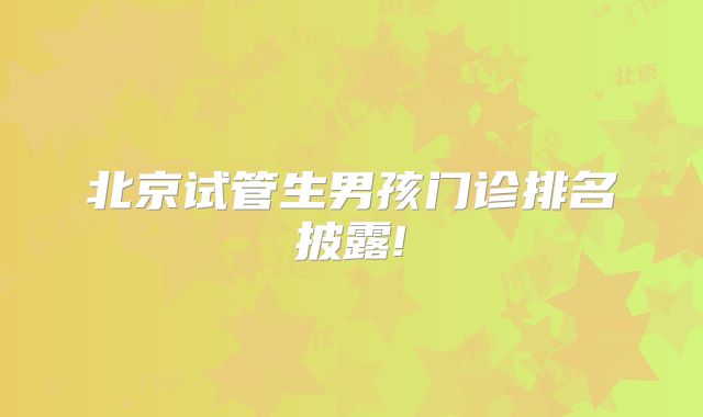 北京试管生男孩门诊排名披露!