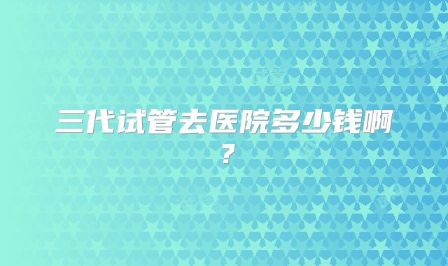 三代试管去医院多少钱啊？