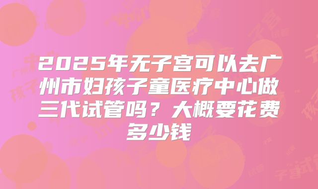 2025年无子宫可以去广州市妇孩子童医疗中心做三代试管吗?大概要花费多少钱