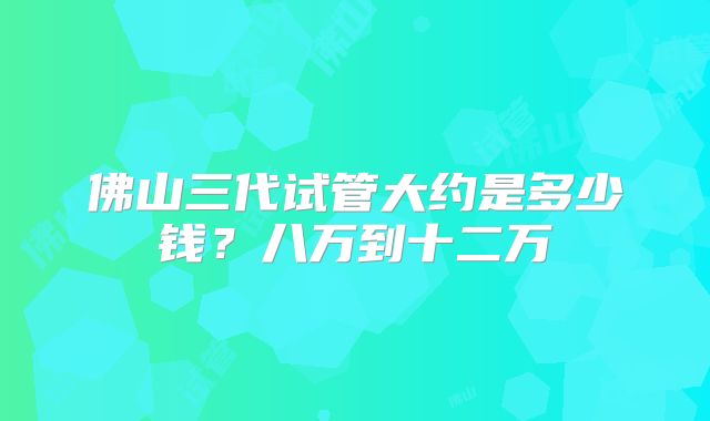 佛山三代试管大约是多少钱？八万到十二万