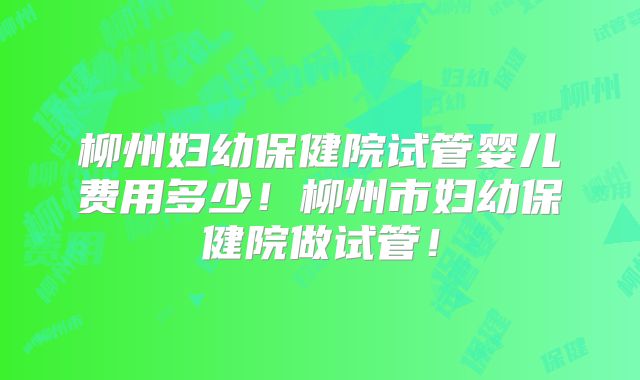 柳州妇幼保健院试管婴儿费用多少！柳州市妇幼保健院做试管！