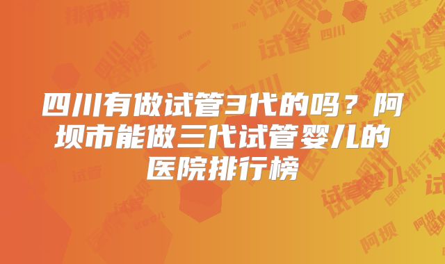 四川有做试管3代的吗？阿坝市能做三代试管婴儿的医院排行榜