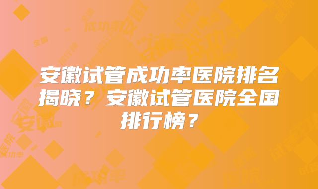 安徽试管成功率医院排名揭晓？安徽试管医院全国排行榜？