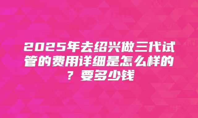 2025年去绍兴做三代试管的费用详细是怎么样的?要多少钱