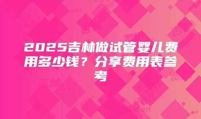 2025吉林做试管婴儿费用多少钱？分享费用表参考