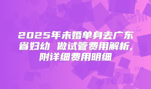2025年未婚单身去广东省妇幼 做试管费用解析,附详细费用明细