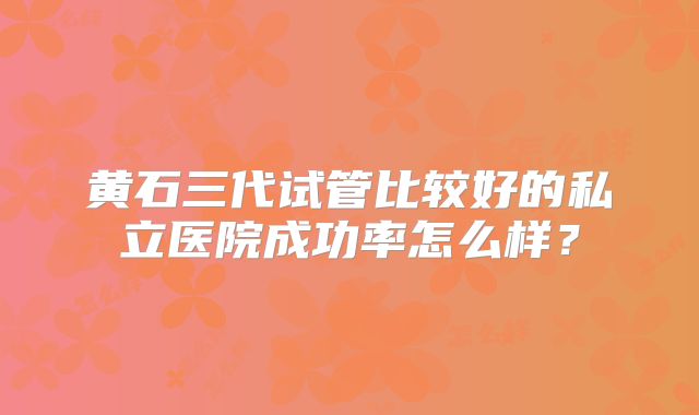 黄石三代试管比较好的私立医院成功率怎么样？