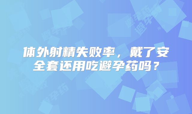 体外射精失败率，戴了安全套还用吃避孕药吗？