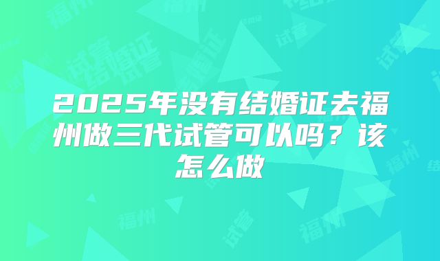 2025年没有结婚证去福州做三代试管可以吗?该怎么做