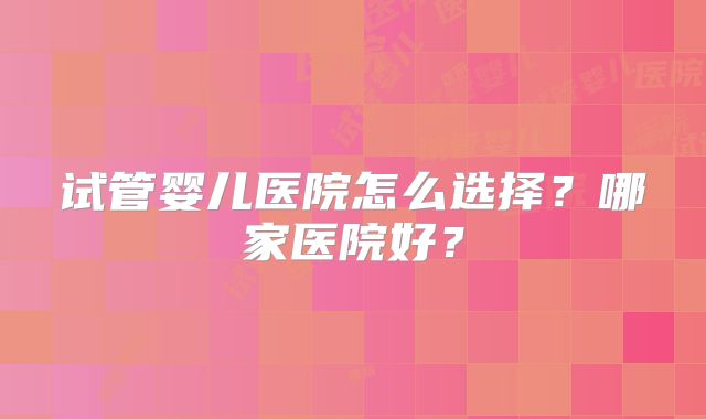 试管婴儿医院怎么选择？哪家医院好？
