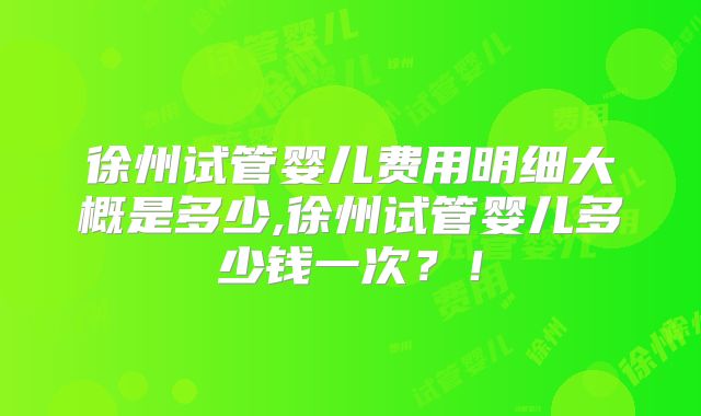徐州试管婴儿费用明细大概是多少,徐州试管婴儿多少钱一次？！
