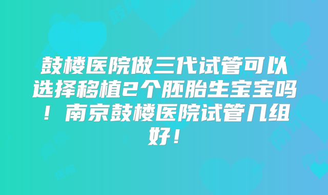 鼓楼医院做三代试管可以选择移植2个胚胎生宝宝吗！南京鼓楼医院试管几组好！