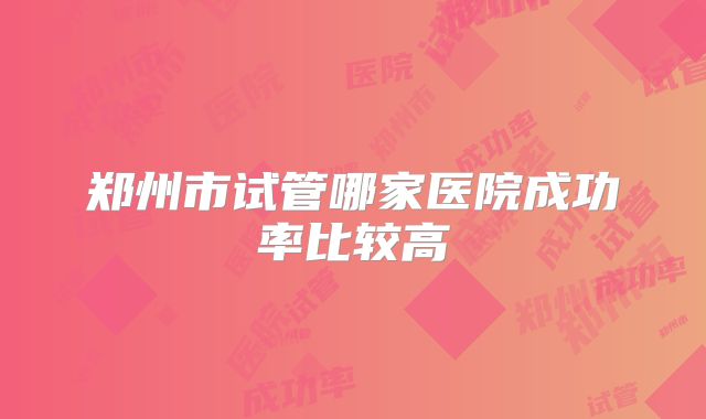 郑州市试管哪家医院成功率比较高
