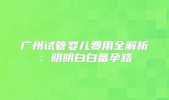 广州试管婴儿费用全解析：明明白白备孕路