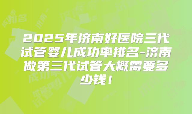 2025年济南好医院三代试管婴儿成功率排名-济南做第三代试管大概需要多少钱!