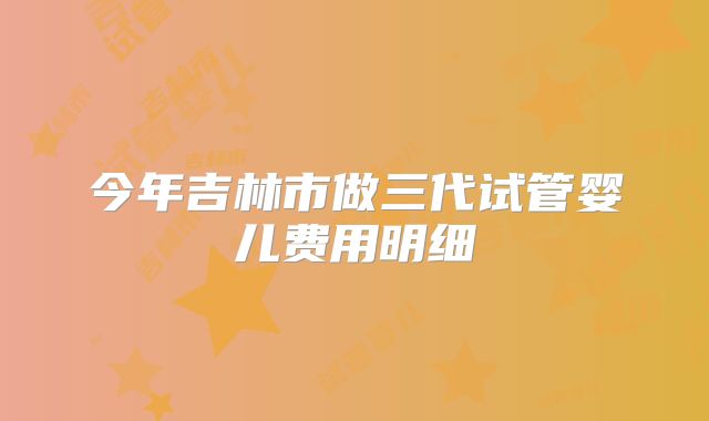 今年吉林市做三代试管婴儿费用明细