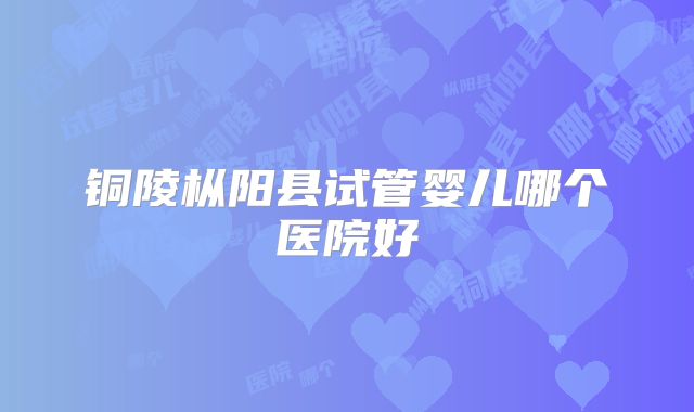 铜陵枞阳县试管婴儿哪个医院好