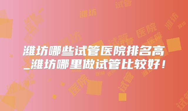 潍坊哪些试管医院排名高_潍坊哪里做试管比较好!