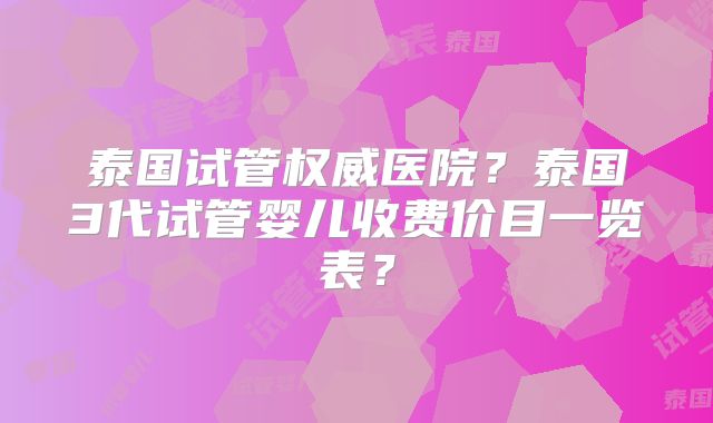 泰国试管权威医院？泰国3代试管婴儿收费价目一览表？