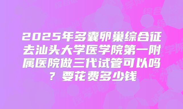 2025年多囊卵巢综合征去汕头大学医学院第一附属医院做三代试管可以吗？要花费多少钱