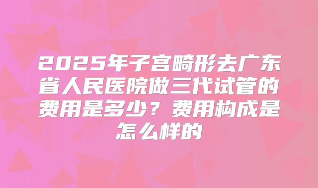 2025年子宫畸形去广东省人民医院做三代试管的费用是多少？费用构成是怎么样的