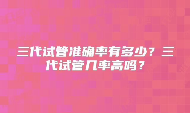 三代试管准确率有多少?三代试管几率高吗?