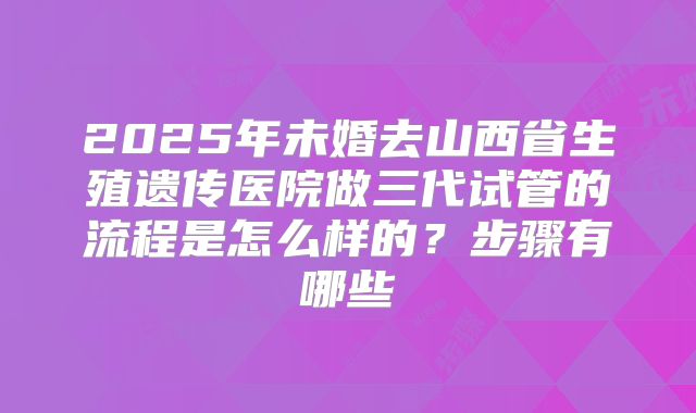 2025年未婚去山西省生殖遗传医院做三代试管的流程是怎么样的？步骤有哪些