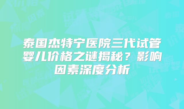 泰国杰特宁医院三代试管婴儿价格之谜揭秘？影响因素深度分析