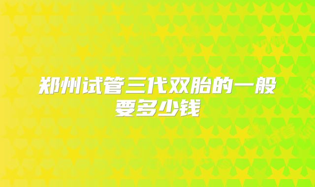郑州试管三代双胎的一般要多少钱