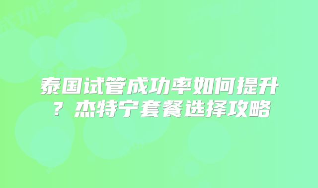 泰国试管成功率如何提升？杰特宁套餐选择攻略
