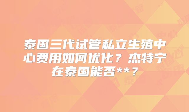 泰国三代试管私立生殖中心费用如何优化？杰特宁在泰国能否**？