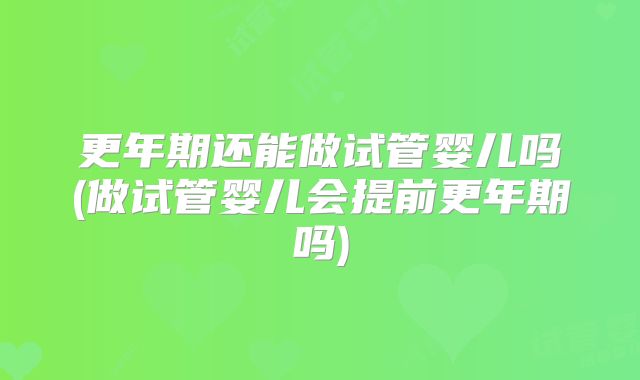 更年期还能做试管婴儿吗(做试管婴儿会提前更年期吗)