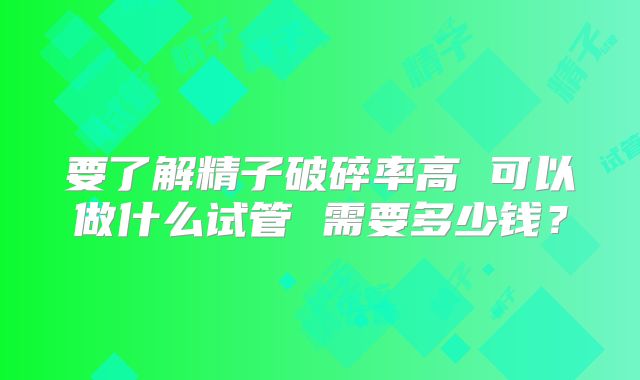 要了解精子破碎率高 可以做什么试管 需要多少钱?