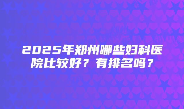 2025年郑州哪些妇科医院比较好？有排名吗？